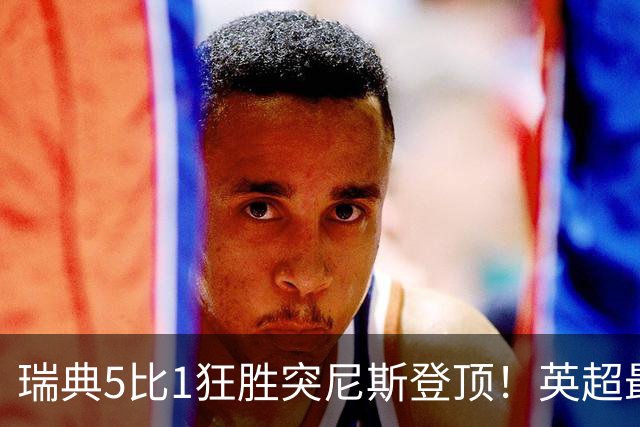 瑞典5比1狂胜突尼斯登顶！英超最贵球员独造3球，替补球员17秒神迹